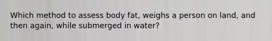 Which method to assess body fat, weighs a person on land, and then again, while submerged in water?