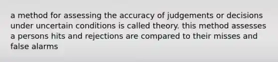 a method for assessing the accuracy of judgements or decisions under uncertain conditions is called theory. this method assesses a persons hits and rejections are compared to their misses and false alarms