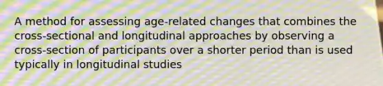 A method for assessing age-related changes that combines the cross-sectional and longitudinal approaches by observing a cross-section of participants over a shorter period than is used typically in longitudinal studies