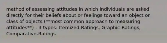 method of assessing attitudes in which individuals are asked directly for their beliefs about or feelings toward an object or class of objects (**most common approach to measuring attitudes**) - 3 types: Itemized-Ratings, Graphic-Ratings, Comparative-Ratings