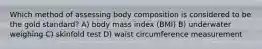 Which method of assessing body composition is considered to be the gold standard? A) body mass index (BMI) B) underwater weighing C) skinfold test D) waist circumference measurement