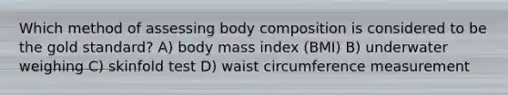 Which method of assessing body composition is considered to be the gold standard? A) body mass index (BMI) B) underwater weighing C) skinfold test D) waist circumference measurement