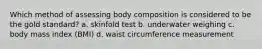 Which method of assessing body composition is considered to be the gold standard? a. skinfold test b. underwater weighing c. body mass index (BMI) d. waist circumference measurement