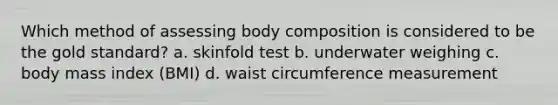 Which method of assessing body composition is considered to be the gold standard? a. skinfold test b. underwater weighing c. body mass index (BMI) d. waist circumference measurement