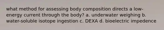 what method for assessing body composition directs a low-energy current through the body? a. underwater weighing b. water-soluble isotope ingestion c. DEXA d. bioelectric impedence