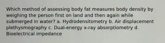 Which method of assessing body fat measures body density by weighing the person first on land and then again while submerged in water? a. Hydrodensitometry b. Air displacement plethysmography c. Dual-energy x-ray absorptiometry d. Bioelectrical impedance