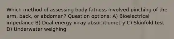 Which method of assessing body fatness involved pinching of the arm, back, or abdomen? Question options: A) Bioelectrical impedance B) Dual energy x-ray absorptiometry C) Skinfold test D) Underwater weighing