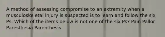 A method of assessing compromise to an extremity when a musculoskeletal injury is suspected is to learn and follow the six Ps. Which of the items below is not one of the six Ps? Pain Pallor Paresthesia Parenthesis