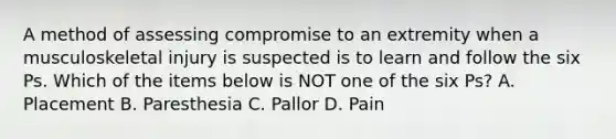 A method of assessing compromise to an extremity when a musculoskeletal injury is suspected is to learn and follow the six Ps. Which of the items below is NOT one of the six​ Ps? A. Placement B. Paresthesia C. Pallor D. Pain