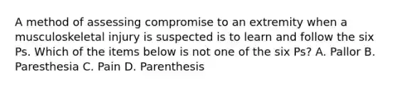 A method of assessing compromise to an extremity when a musculoskeletal injury is suspected is to learn and follow the six Ps. Which of the items below is not one of the six​ Ps? A. Pallor B. Paresthesia C. Pain D. Parenthesis