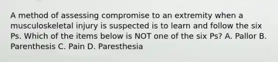 A method of assessing compromise to an extremity when a musculoskeletal injury is suspected is to learn and follow the six Ps. Which of the items below is NOT one of the six​ Ps? A. Pallor B. Parenthesis C. Pain D. Paresthesia