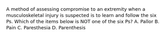 A method of assessing compromise to an extremity when a musculoskeletal injury is suspected is to learn and follow the six Ps. Which of the items below is NOT one of the six​ Ps? A. Pallor B. Pain C. Paresthesia D. Parenthesis