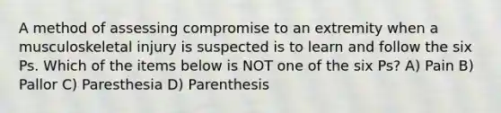 A method of assessing compromise to an extremity when a musculoskeletal injury is suspected is to learn and follow the six Ps. Which of the items below is NOT one of the six Ps? A) Pain B) Pallor C) Paresthesia D) Parenthesis