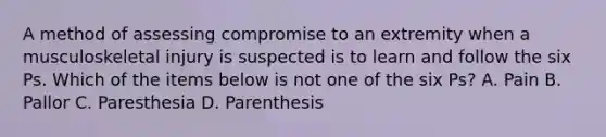 A method of assessing compromise to an extremity when a musculoskeletal injury is suspected is to learn and follow the six Ps. Which of the items below is not one of the six Ps? A. Pain B. Pallor C. Paresthesia D. Parenthesis