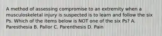 A method of assessing compromise to an extremity when a musculoskeletal injury is suspected is to learn and follow the six Ps. Which of the items below is NOT one of the six Ps? A. Paresthesia B. Pallor C. Parenthesis D. Pain