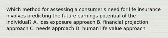 Which method for assessing a consumer's need for life insurance involves predicting the future earnings potential of the individual? A. loss exposure approach B. financial projection approach C. needs approach D. human life value approach