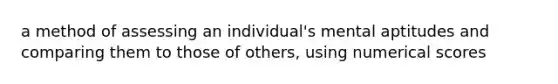 a method of assessing an individual's mental aptitudes and comparing them to those of others, using numerical scores