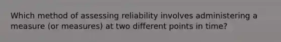 Which method of assessing reliability involves administering a measure (or measures) at two different points in time?