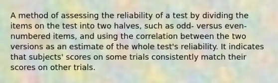 A method of assessing the reliability of a test by dividing the items on the test into two halves, such as odd- versus even-numbered items, and using the correlation between the two versions as an estimate of the whole test's reliability. It indicates that subjects' scores on some trials consistently match their scores on other trials.