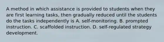 A method in which assistance is provided to students when they are first learning tasks, then gradually reduced until the students do the tasks independently is A. self-monitoring. B. prompted instruction. C. scaffolded instruction. D. self-regulated strategy development.