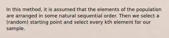 In this method, it is assumed that the elements of the population are arranged in some natural sequential order. Then we select a (random) starting point and select every kth element for our sample.