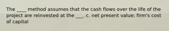 The ____ method assumes that the cash flows over the life of the project are reinvested at the ___. c. net present value; firm's cost of capital