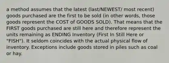 a method assumes that the latest (last/NEWEST/ most recent) goods purchased are the first to be sold (in other words, those goods represent the COST of GOODS SOLD). That means that the FIRST goods purchased are still here and therefore represent the units remaining as ENDING Inventory (First In Still Here or "FISH"). It seldom coincides with the actual physical flow of inventory. Exceptions include goods stored in piles such as coal or hay.