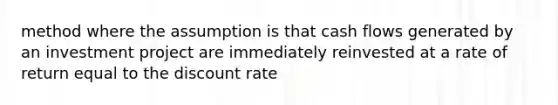 method where the assumption is that cash flows generated by an investment project are immediately reinvested at a rate of return equal to the discount rate