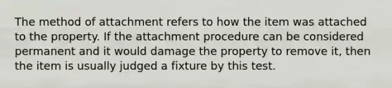 The method of attachment refers to how the item was attached to the property. If the attachment procedure can be considered permanent and it would damage the property to remove it, then the item is usually judged a fixture by this test.