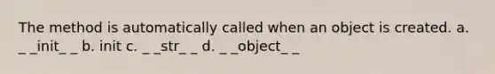 The method is automatically called when an object is created. a. _ _init_ _ b. init c. _ _str_ _ d. _ _object_ _