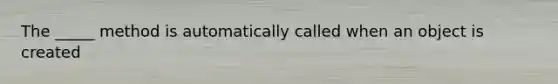 The _____ method is automatically called when an object is created