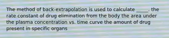 The method of back-extrapolation is used to calculate _____. the rate constant of drug elimination from the body the area under the plasma concentration vs. time curve the amount of drug present in specific organs