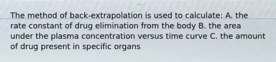 The method of back-extrapolation is used to calculate: A. the rate constant of drug elimination from the body B. the area under the plasma concentration versus time curve C. the amount of drug present in specific organs