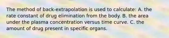 The method of back-extrapolation is used to calculate: A. the rate constant of drug elimination from the body. B. the area under the plasma concentration versus time curve. C. the amount of drug present in specific organs.