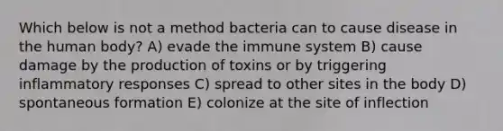 Which below is not a method bacteria can to cause disease in the human body? A) evade the immune system B) cause damage by the production of toxins or by triggering inflammatory responses C) spread to other sites in the body D) spontaneous formation E) colonize at the site of inflection