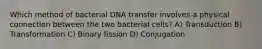 Which method of bacterial DNA transfer involves a physical connection between the two bacterial cells? A) Transduction B) Transformation C) Binary fission D) Conjugation