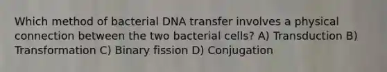 Which method of bacterial DNA transfer involves a physical connection between the two bacterial cells? A) Transduction B) Transformation C) Binary fission D) Conjugation