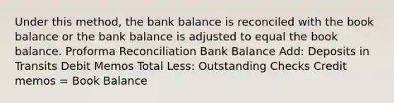 Under this method, the bank balance is reconciled with the book balance or the bank balance is adjusted to equal the book balance. Proforma Reconciliation Bank Balance Add: Deposits in Transits Debit Memos Total Less: Outstanding Checks Credit memos = Book Balance