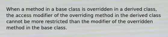 When a method in a base class is overridden in a derived class, the access modifier of the overriding method in the derived class cannot be more restricted than the modifier of the overridden method in the base class.