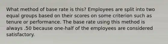 What method of base rate is this? Employees are split into two equal groups based on their scores on some criterion such as tenure or performance. The base rate using this method is always .50 because one-half of the employees are considered satisfactory.