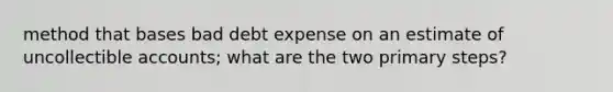 method that bases bad debt expense on an estimate of uncollectible accounts; what are the two primary steps?