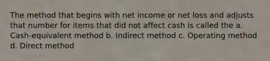 The method that begins with net income or net loss and adjusts that number for items that did not affect cash is called the a. Cash-equivalent method b. Indirect method c. Operating method d. Direct method