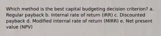 Which method is the best capital budgeting decision criterion? a. Regular payback b. Internal rate of return (IRR) c. Discounted payback d. Modified internal rate of return (MIRR) e. Net present value (NPV)