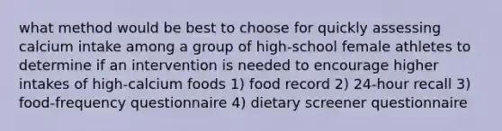 what method would be best to choose for quickly assessing calcium intake among a group of high-school female athletes to determine if an intervention is needed to encourage higher intakes of high-calcium foods 1) food record 2) 24-hour recall 3) food-frequency questionnaire 4) dietary screener questionnaire