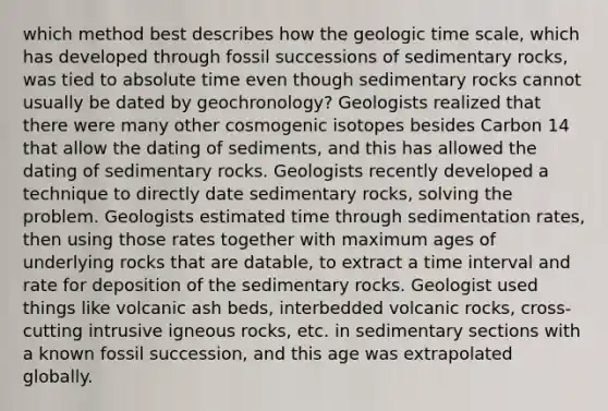 which method best describes how the <a href='https://www.questionai.com/knowledge/k8JpI6wldh-geologic-time' class='anchor-knowledge'>geologic time</a> scale, which has developed through fossil successions of sedimentary rocks, was tied to absolute time even though sedimentary rocks cannot usually be dated by geochronology? Geologists realized that there were many other cosmogenic isotopes besides Carbon 14 that allow the dating of sediments, and this has allowed the dating of sedimentary rocks. Geologists recently developed a technique to directly date sedimentary rocks, solving the problem. Geologists estimated time through sedimentation rates, then using those rates together with maximum ages of underlying rocks that are datable, to extract a <a href='https://www.questionai.com/knowledge/kistlM8mUs-time-interval' class='anchor-knowledge'>time interval</a> and rate for deposition of the sedimentary rocks. Geologist used things like volcanic ash beds, interbedded volcanic rocks, cross-cutting intrusive igneous rocks, etc. in sedimentary sections with a known fossil succession, and this age was extrapolated globally.