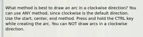 What method is best to draw an arc in a clockwise direction? You can use ANY method, since clockwise is the default direction. Use the start, center, end method. Press and hold the CTRL key while creating the arc. You can NOT draw arcs in a clockwise direction.