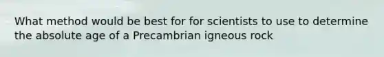 What method would be best for for scientists to use to determine the absolute age of a Precambrian igneous rock