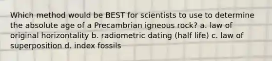 Which method would be BEST for scientists to use to determine the absolute age of a Precambrian igneous rock? a. law of original horizontality b. radiometric dating (half life) c. law of superposition d. index fossils