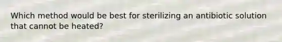 Which method would be best for sterilizing an antibiotic solution that cannot be heated?