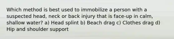 Which method is best used to immobilize a person with a suspected head, neck or back injury that is face-up in calm, shallow water? a) Head splint b) Beach drag c) Clothes drag d) Hip and shoulder support